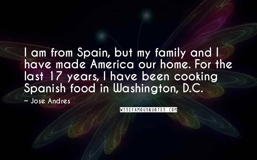 Jose Andres quotes: I am from Spain, but my family and I have made America our home. For the last 17 years, I have been cooking Spanish food in Washington, D.C.