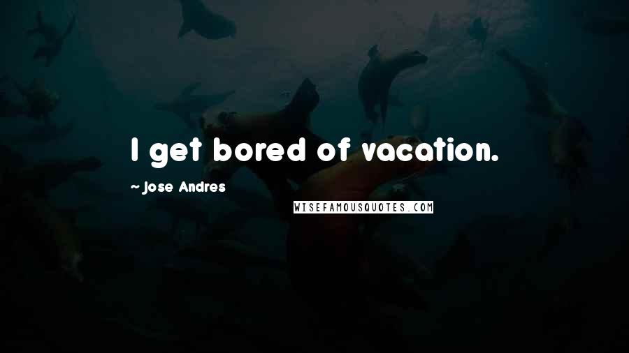 Jose Andres quotes: I get bored of vacation.