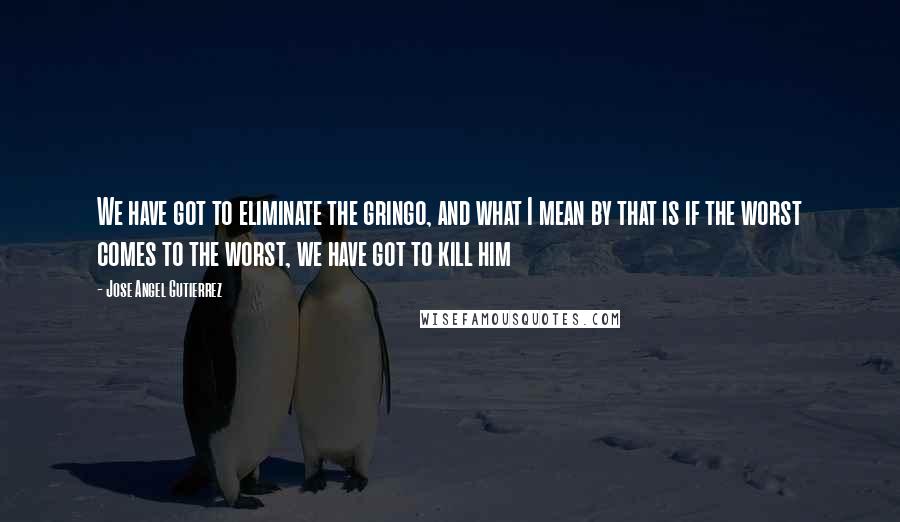 Jose Angel Gutierrez quotes: We have got to eliminate the gringo, and what I mean by that is if the worst comes to the worst, we have got to kill him Jose Angel Gutierrez quotes: We have got to eliminate the gringo, and what I mean by that is if the worst comes to the worst, we have got to kill him