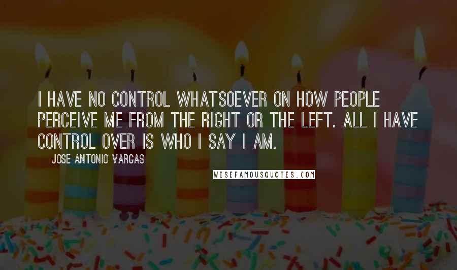 Jose Antonio Vargas quotes: I have no control whatsoever on how people perceive me from the Right or the Left. All I have control over is who I say I am.