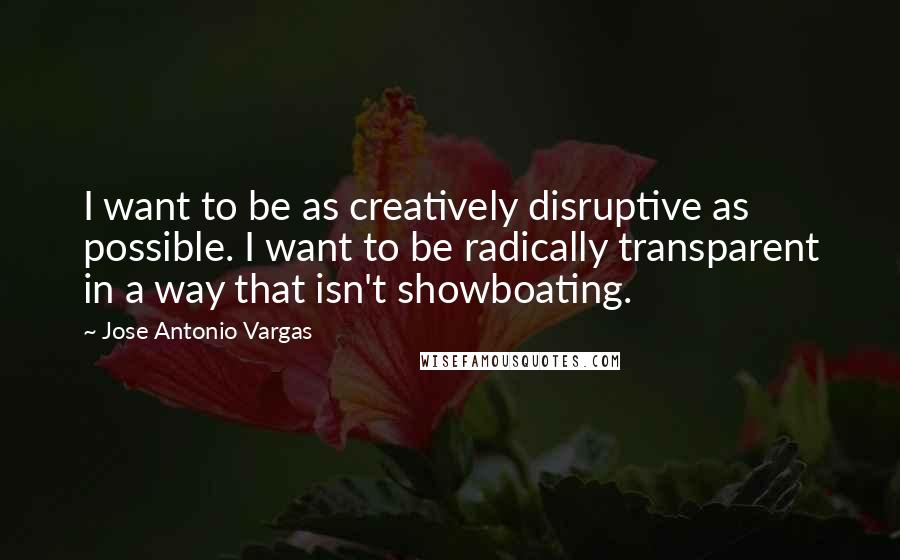Jose Antonio Vargas quotes: I want to be as creatively disruptive as possible. I want to be radically transparent in a way that isn't showboating.