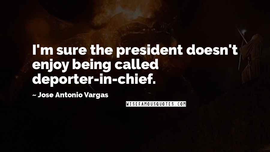 Jose Antonio Vargas quotes: I'm sure the president doesn't enjoy being called deporter-in-chief.