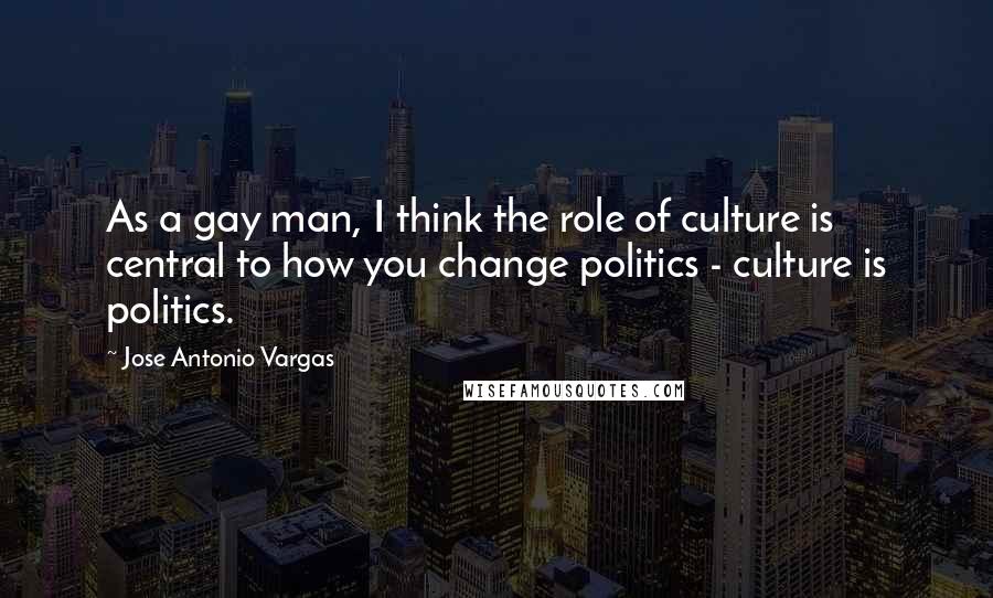 Jose Antonio Vargas quotes: As a gay man, I think the role of culture is central to how you change politics - culture is politics.