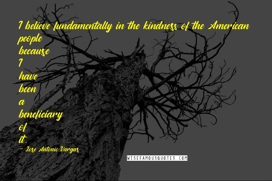 Jose Antonio Vargas quotes: I believe fundamentally in the kindness of the American people because I have been a beneficiary of it.