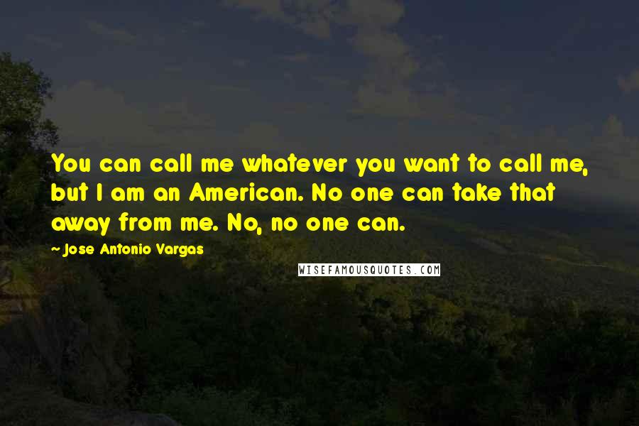 Jose Antonio Vargas quotes: You can call me whatever you want to call me, but I am an American. No one can take that away from me. No, no one can.