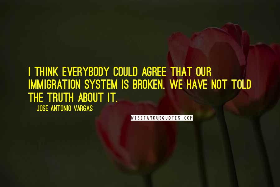 Jose Antonio Vargas quotes: I think everybody could agree that our immigration system is broken. We have not told the truth about it.
