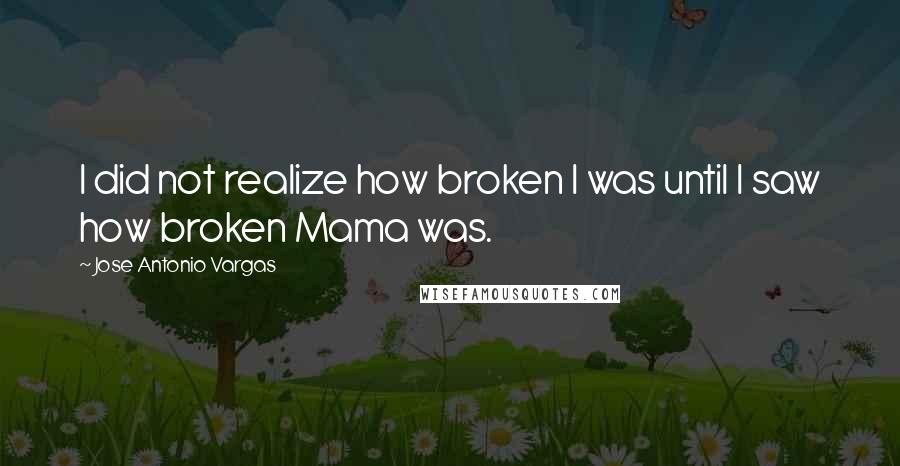 Jose Antonio Vargas quotes: I did not realize how broken I was until I saw how broken Mama was.