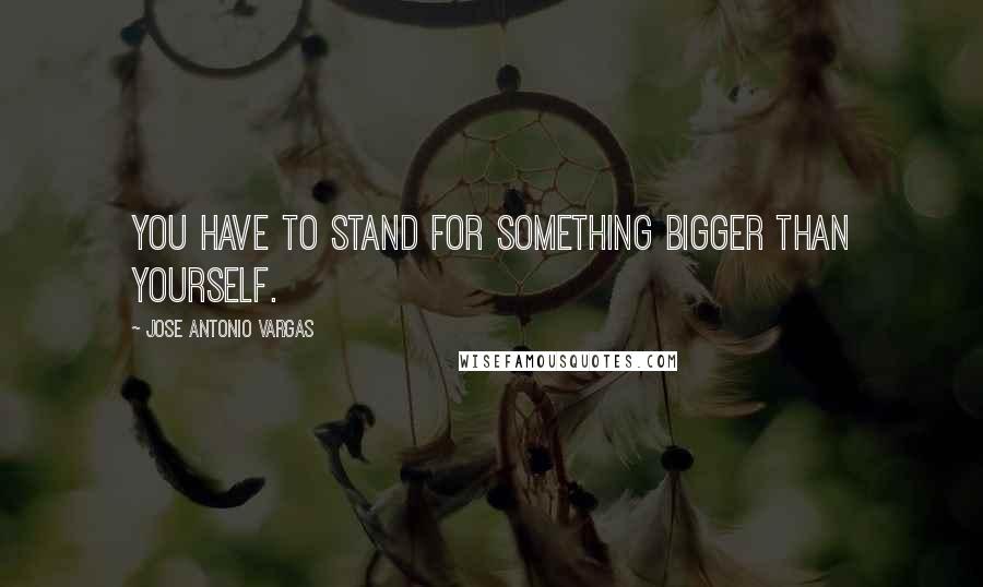 Jose Antonio Vargas quotes: You have to stand for something bigger than yourself.