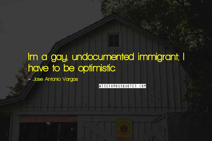 Jose Antonio Vargas quotes: I'm a gay, undocumented immigrant; I have to be optimistic.