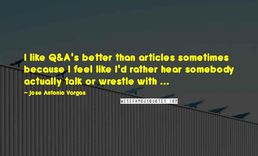 Jose Antonio Vargas quotes: I like Q&A's better than articles sometimes because I feel like I'd rather hear somebody actually talk or wrestle with ...
