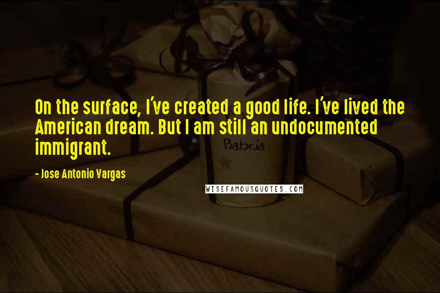 Jose Antonio Vargas quotes: On the surface, I've created a good life. I've lived the American dream. But I am still an undocumented immigrant.