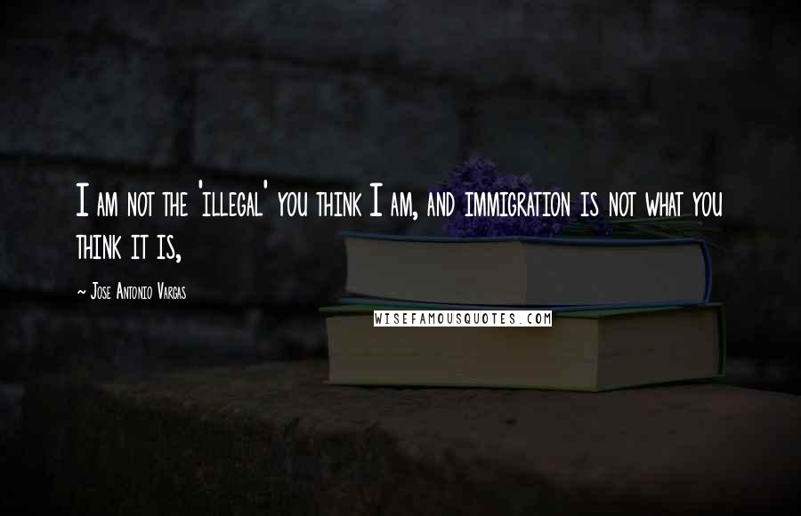 Jose Antonio Vargas quotes: I am not the 'illegal' you think I am, and immigration is not what you think it is,