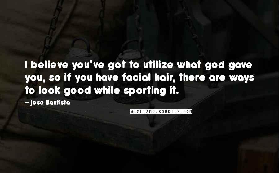 Jose Bautista quotes: I believe you've got to utilize what god gave you, so if you have facial hair, there are ways to look good while sporting it.