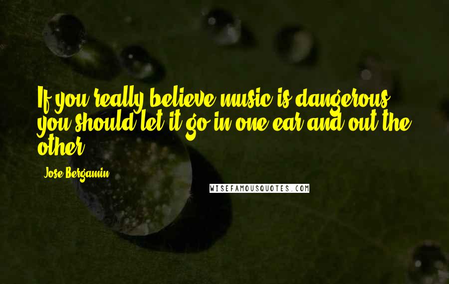 Jose Bergamin quotes: If you really believe music is dangerous, you should let it go in one ear and out the other.