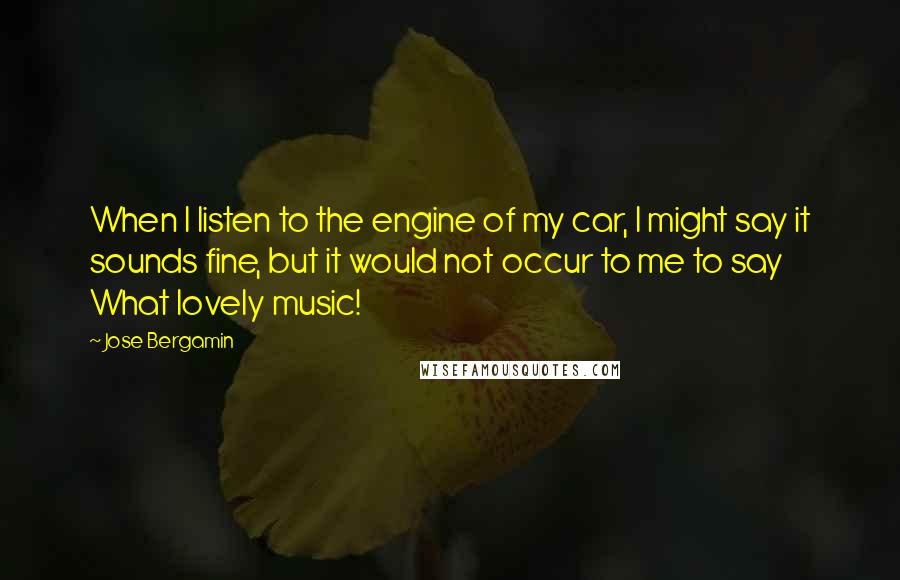 Jose Bergamin quotes: When I listen to the engine of my car, I might say it sounds fine, but it would not occur to me to say What lovely music!