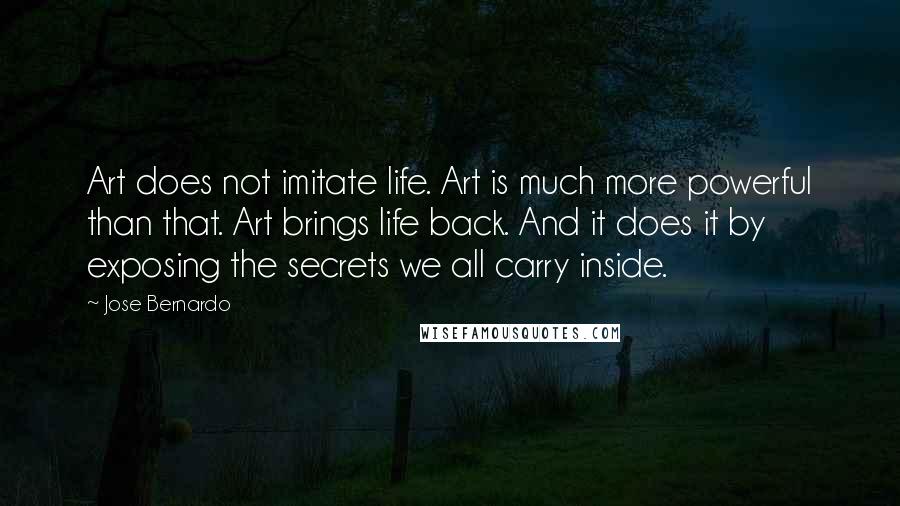 Jose Bernardo quotes: Art does not imitate life. Art is much more powerful than that. Art brings life back. And it does it by exposing the secrets we all carry inside.