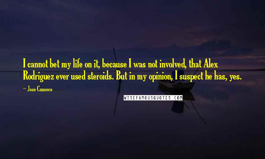 Jose Canseco quotes: I cannot bet my life on it, because I was not involved, that Alex Rodriguez ever used steroids. But in my opinion, I suspect he has, yes. Jose Canseco quotes: I cannot bet my life on it, because I was not involved, that Alex Rodriguez ever used steroids. But in my opinion, I suspect he has, yes.