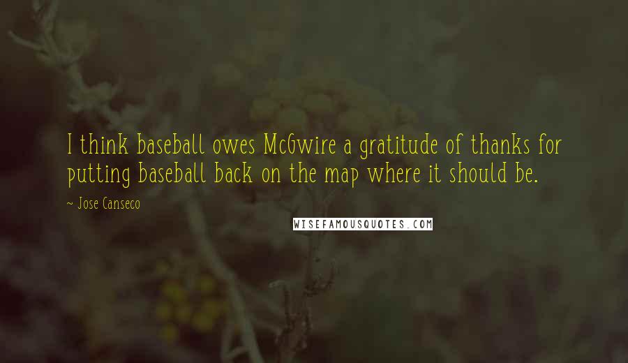 Jose Canseco quotes: I think baseball owes McGwire a gratitude of thanks for putting baseball back on the map where it should be. Jose Canseco quotes: I think baseball owes McGwire a gratitude of thanks for putting baseball back on the map where it should be.