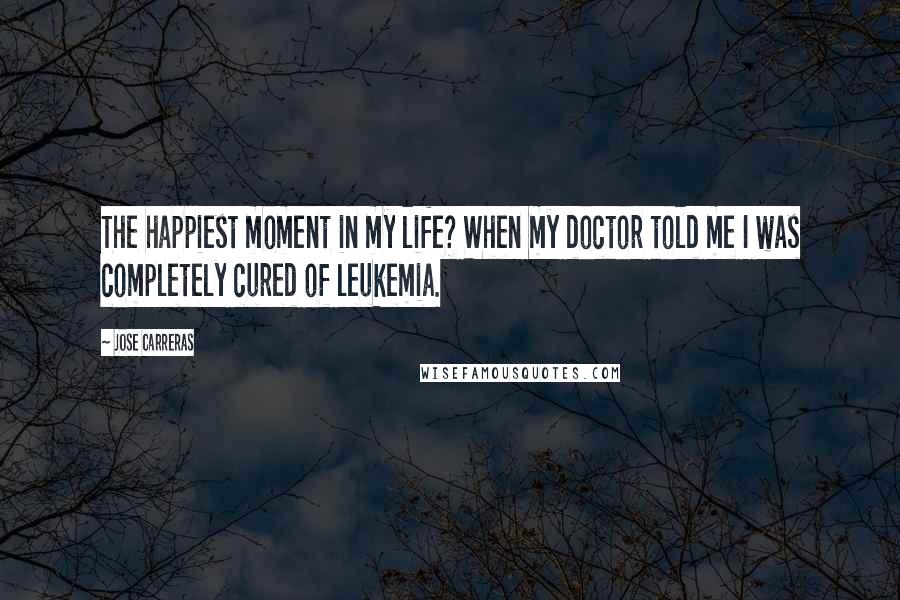 Jose Carreras quotes: The happiest moment in my life? When my doctor told me I was completely cured of leukemia.