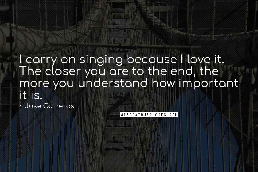 Jose Carreras quotes: I carry on singing because I love it. The closer you are to the end, the more you understand how important it is.