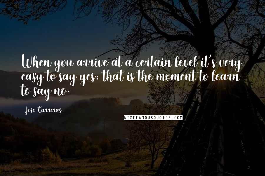 Jose Carreras quotes: When you arrive at a certain level it's very easy to say yes: that is the moment to learn to say no.