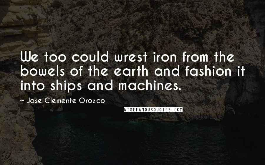 Jose Clemente Orozco quotes: We too could wrest iron from the bowels of the earth and fashion it into ships and machines.