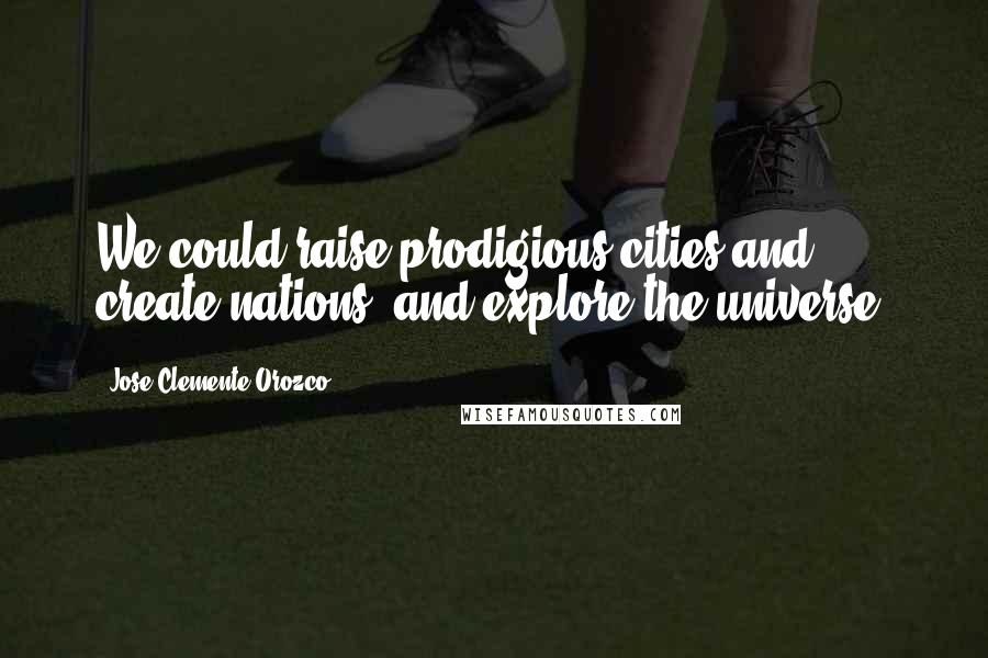 Jose Clemente Orozco quotes: We could raise prodigious cities and create nations, and explore the universe.