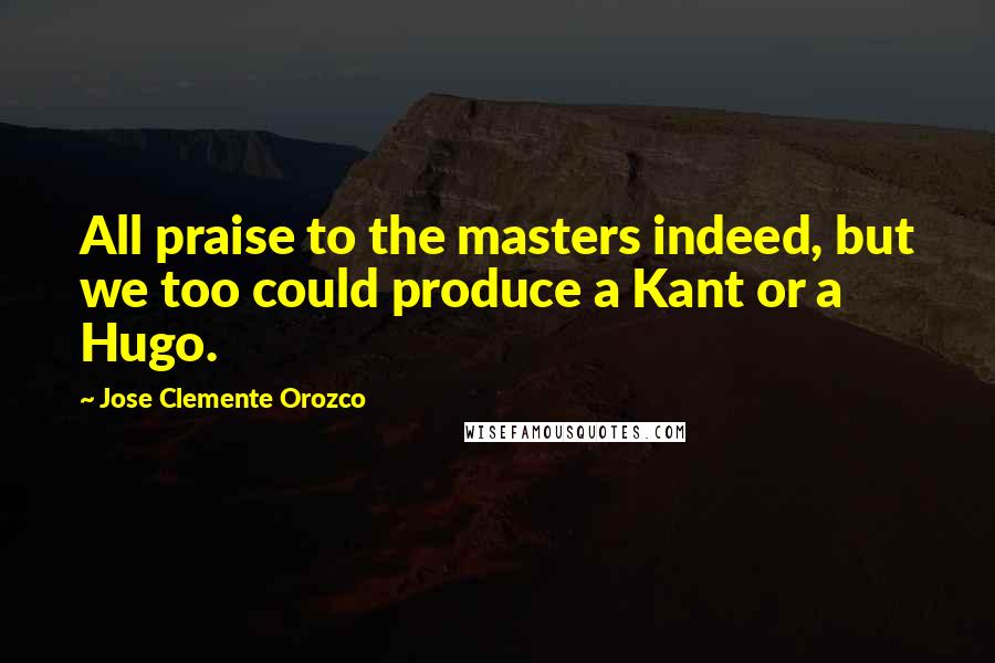 Jose Clemente Orozco quotes: All praise to the masters indeed, but we too could produce a Kant or a Hugo.