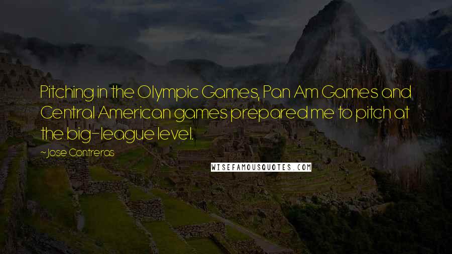 Jose Contreras quotes: Pitching in the Olympic Games, Pan Am Games and Central American games prepared me to pitch at the big-league level. Jose Contreras quotes: Pitching in the Olympic Games, Pan Am Games and Central American games prepared me to pitch at the big-league level.