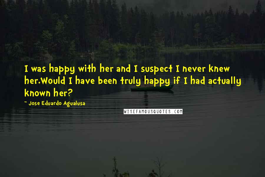 Jose Eduardo Agualusa quotes: I was happy with her and I suspect I never knew her.Would I have been truly happy if I had actually known her?