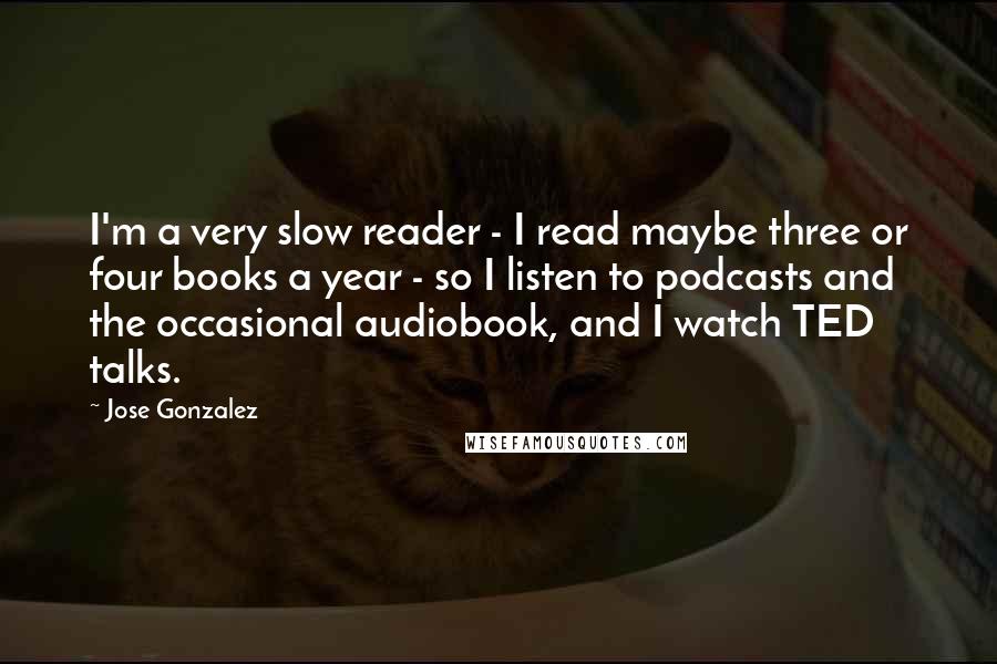 Jose Gonzalez quotes: I'm a very slow reader - I read maybe three or four books a year - so I listen to podcasts and the occasional audiobook, and I watch TED talks.