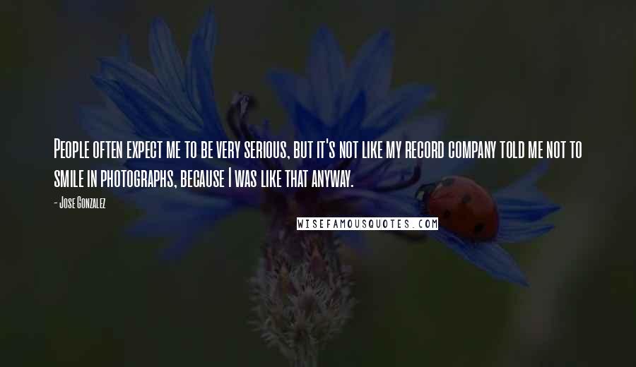 Jose Gonzalez quotes: People often expect me to be very serious, but it's not like my record company told me not to smile in photographs, because I was like that anyway.