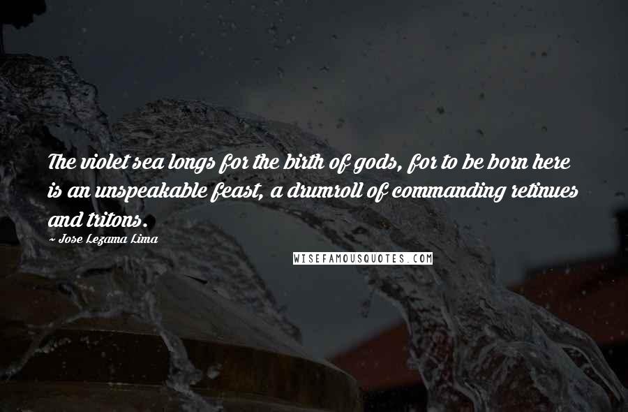 Jose Lezama Lima quotes: The violet sea longs for the birth of gods, for to be born here is an unspeakable feast, a drumroll of commanding retinues and tritons.