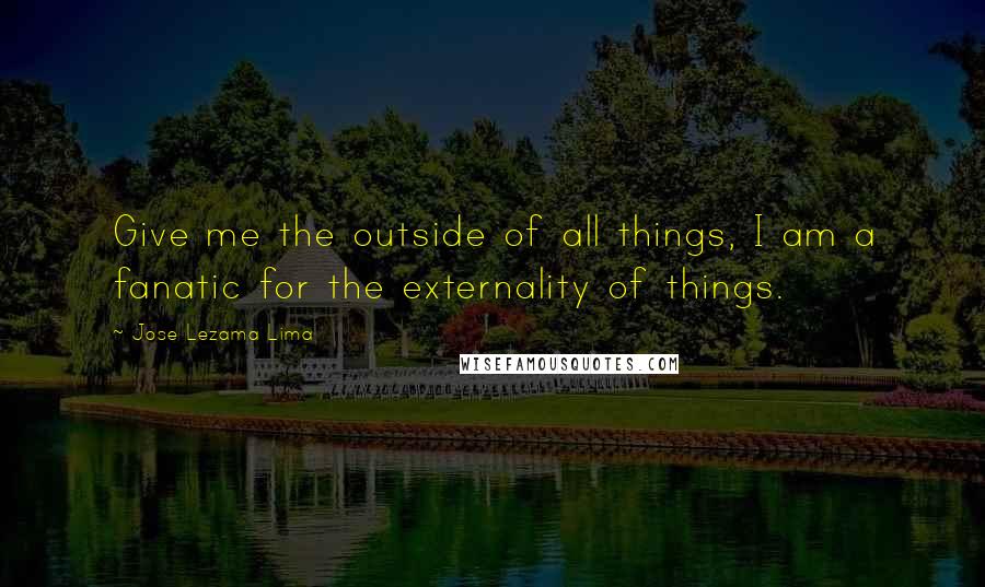 Jose Lezama Lima quotes: Give me the outside of all things, I am a fanatic for the externality of things.