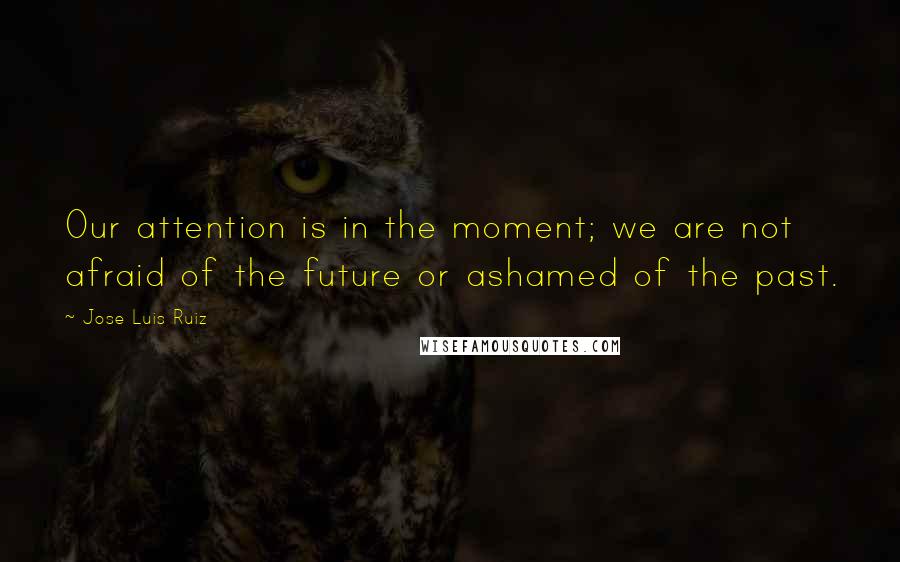 Jose Luis Ruiz quotes: Our attention is in the moment; we are not afraid of the future or ashamed of the past.