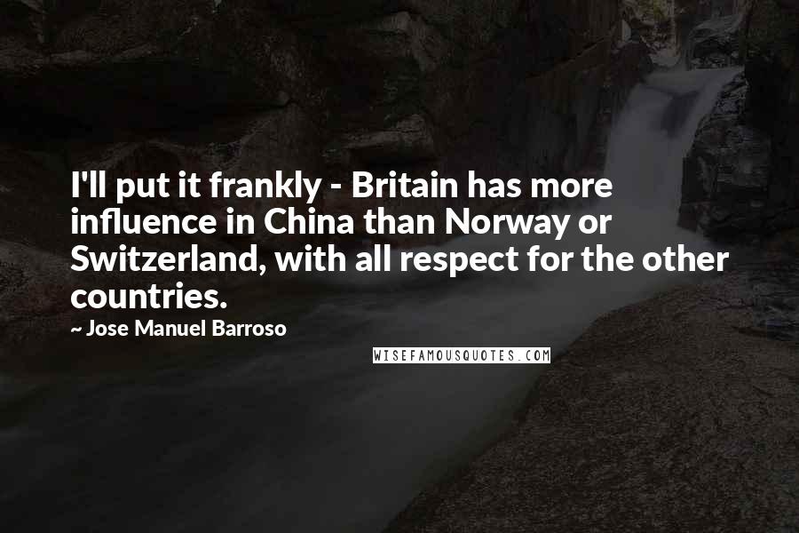 Jose Manuel Barroso quotes: I'll put it frankly - Britain has more influence in China than Norway or Switzerland, with all respect for the other countries. Jose Manuel Barroso quotes: I'll put it frankly - Britain has more influence in China than Norway or Switzerland, with all respect for the other countries.