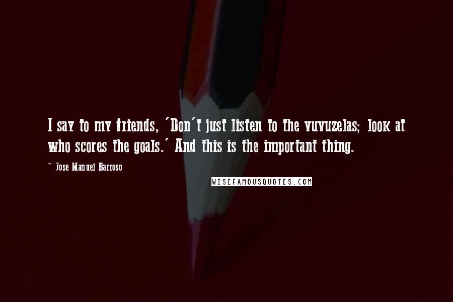 Jose Manuel Barroso quotes: I say to my friends, 'Don't just listen to the vuvuzelas; look at who scores the goals.' And this is the important thing. Jose Manuel Barroso quotes: I say to my friends, 'Don't just listen to the vuvuzelas; look at who scores the goals.' And this is the important thing.