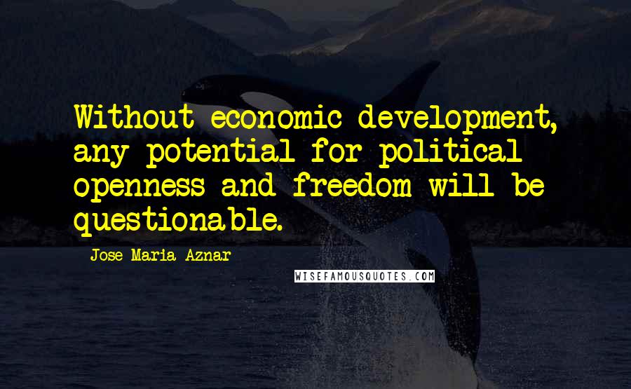 Jose Maria Aznar quotes: Without economic development, any potential for political openness and freedom will be questionable.