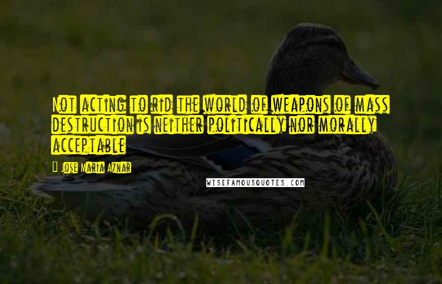 Jose Maria Aznar quotes: Not acting to rid the world of weapons of mass destruction is neither politically nor morally acceptable