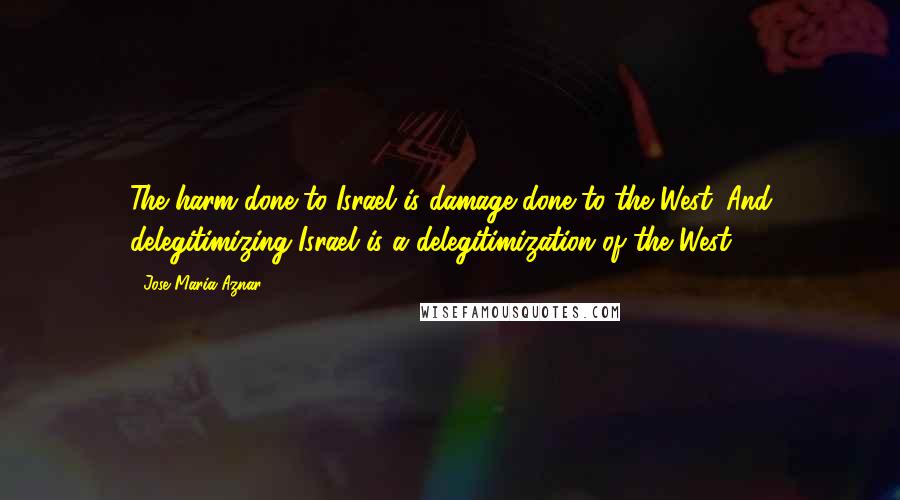 Jose Maria Aznar quotes: The harm done to Israel is damage done to the West. And delegitimizing Israel is a delegitimization of the West.