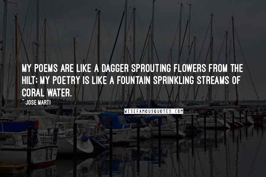 Jose Marti quotes: My poems are like a dagger Sprouting flowers from the hilt; My poetry is like a fountain Sprinkling streams of coral water.