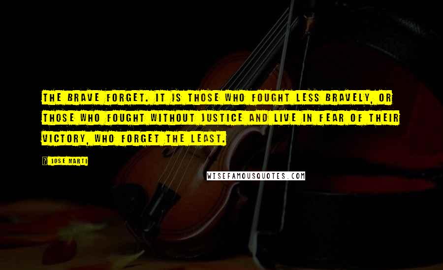 Jose Marti quotes: The brave forget. It is those who fought less bravely, or those who fought without justice and live in fear of their victory, who forget the least.