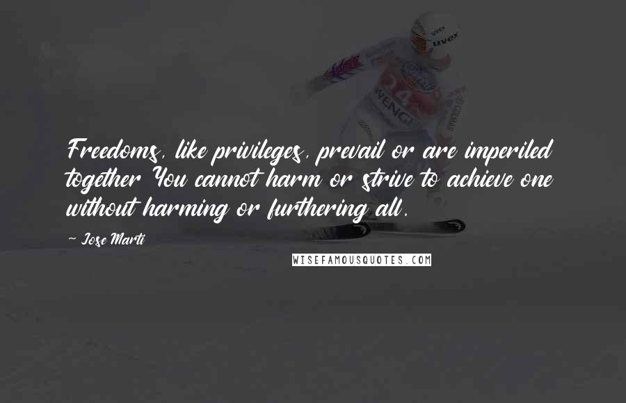 Jose Marti quotes: Freedoms, like privileges, prevail or are imperiled together You cannot harm or strive to achieve one without harming or furthering all.