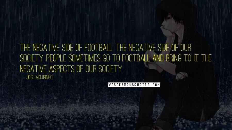 Jose Mourinho quotes: The negative side of football. The negative side of our society. People sometimes go to football and bring to it the negative aspects of our society.