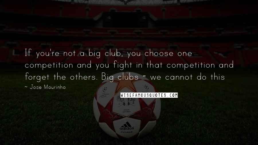 Jose Mourinho quotes: If you're not a big club, you choose one competition and you fight in that competition and forget the others. Big clubs - we cannot do this