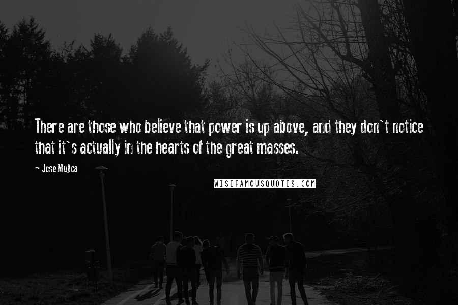 Jose Mujica quotes: There are those who believe that power is up above, and they don't notice that it's actually in the hearts of the great masses. Jose Mujica quotes: There are those who believe that power is up above, and they don't notice that it's actually in the hearts of the great masses.