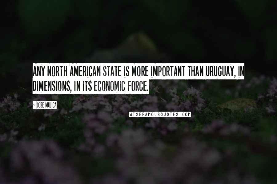 Jose Mujica quotes: Any North American state is more important than Uruguay, in dimensions, in its economic force.