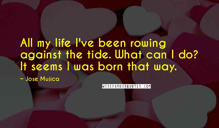 Jose Mujica quotes: All my life I've been rowing against the tide. What can I do? It seems I was born that way.