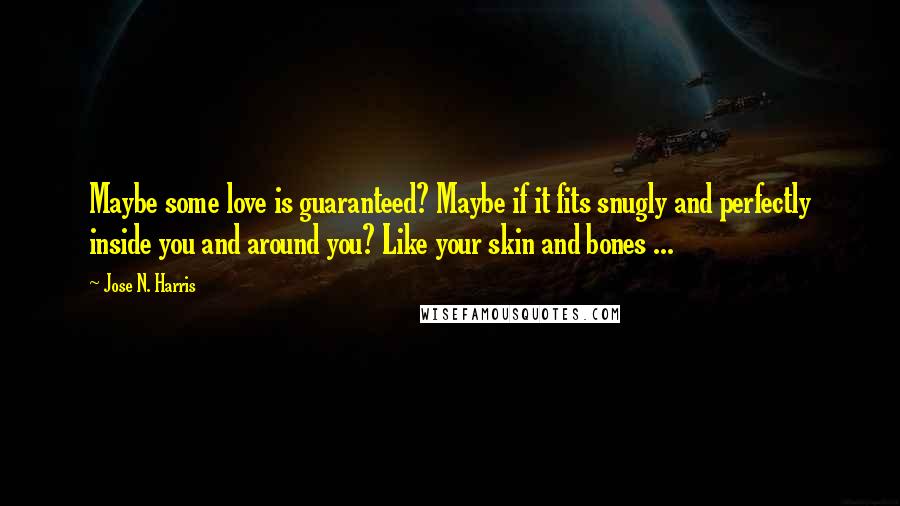 Jose N. Harris quotes: Maybe some love is guaranteed? Maybe if it fits snugly and perfectly inside you and around you? Like your skin and bones ... Jose N. Harris quotes: Maybe some love is guaranteed? Maybe if it fits snugly and perfectly inside you and around you? Like your skin and bones ...