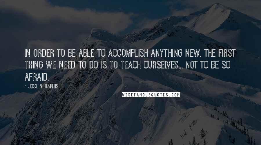 Jose N. Harris quotes: In order to be able to accomplish anything new, the first thing we need to do is to teach ourselves... not to be so afraid.